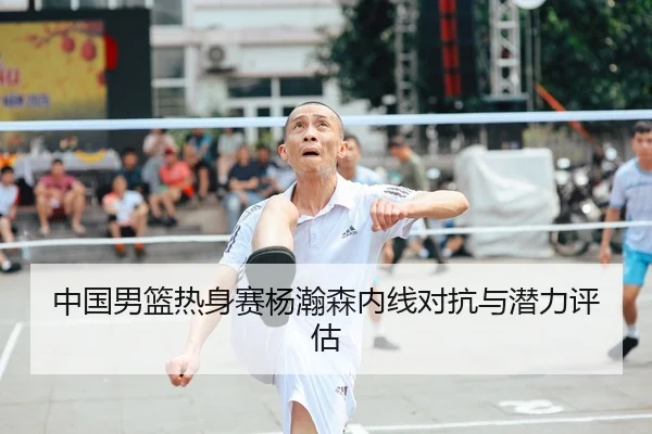 中国男篮热身赛杨瀚森内线对抗与潜力评估