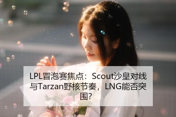 LPL冒泡赛焦点：Scout沙皇对线与Tarzan野核节奏，LNG能否突围？