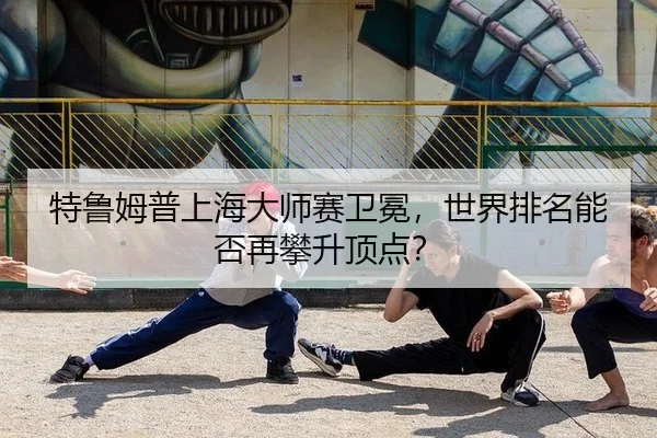 特鲁姆普上海大师赛卫冕，世界排名能否再攀升顶点？